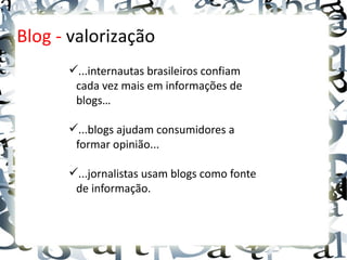 Blog - valorização
      ...internautas brasileiros confiam
       cada vez mais em informações de
       blogs…

      ...blogs ajudam consumidores a
       formar opinião...

      ...jornalistas usam blogs como fonte
       de informação.
 
