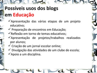 Possíveis usos dos blogs
em Educação
 Apresentação das várias etapas de um projeto
  educativo;
  Preparação de encontros em Educação;
 Reflexão em torno de temas educativos;
 Apresentação de projetos/trabalhos realizados
  por alunos;
  Criação de um jornal escolar online;
  Divulgação das atividades de um clube de escola;
 Apoio a um disciplina.
 