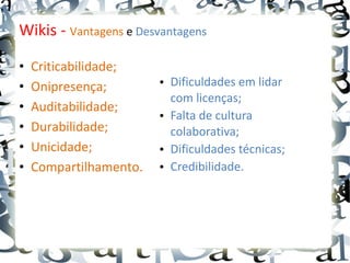 Wikis - Vantagens e Desvantagens

•   Criticabilidade;
•   Onipresença;        • Dificuldades em lidar
                          com licenças;
•   Auditabilidade;
                        • Falta de cultura
•   Durabilidade;         colaborativa;
•   Unicidade;          • Dificuldades técnicas;
•   Compartilhamento.   • Credibilidade.
 