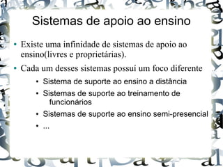 Sistemas de apoio ao ensino
●   Existe uma infinidade de sistemas de apoio ao
    ensino(livres e proprietárias).
●   Cada um desses sistemas possuí um foco diferente
        ●   Sistema de suporte ao ensino a distância
        ●   Sistemas de suporte ao treinamento de
              funcionários
        ●   Sistemas de suporte ao ensino semi-presencial
        ●   ...
 