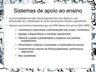 Sistemas de apoio ao ensino
●   As funcionalidades de cada sistema dependem dos seus objetivos e são
    influenciadas por metodologias de ensino que procuram facilitar o aprendizado.
●   Algumas características importantes que um LMS robusto deve prover [Ellis 2009]:
          ●   Centralizar e automatizar a administração (de cursos / conteúdos).
          ●   Agregar e disponibilizar o conteúdo rapidamente.
          ●   Oferecer suporte a portabilidade e obedecer aos padrões
                estabelecidos.
          ●   Personalizar conteúdo e possibilitar a reutilização do mesmo.
          ●   Características internas de SW(escalabilidade, performance,
                segurança)
          ●   Boa usabilidade.
 