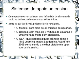 Sistemas de apoio ao ensino
●   Como podemos ver, existem uma infinidade de sistemas de
    apoio ao ensino, cada um características únicas.
●   Entre os que são livres, podemos destacar alguns.
         ●   O Moodle, com mais de 46 milhões de usuários.
         ●   O Dokeos, com mais de 3 milhões de usuários e
              uma interface muito bem planejada.
         ●   O OLAT que recebeu alguns prêmios como o
              “IMS Learning Impact Leadership Award” em
              2009 como sendo a melhor plataforma open
              source de ensino.
 