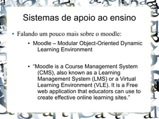 Sistemas de apoio ao ensino
●   Falando um pouco mais sobre o moodle:
       ●   Moodle – Modular Object-Oriented Dynamic
            Learning Environment

       ●   “Moodle is a Course Management System
             (CMS), also known as a Learning
             Management System (LMS) or a Virtual
             Learning Environment (VLE). It is a Free
             web application that educators can use to
             create effective online learning sites.”
 