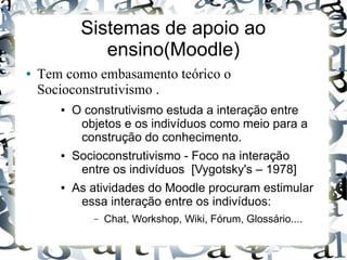 Sistemas de apoio ao
               ensino(Moodle)
●   Tem como embasamento teórico o
    Socioconstrutivismo .
       ●   O construtivismo estuda a interação entre
            objetos e os indivíduos como meio para a
            construção do conhecimento.
       ●   Socioconstrutivismo - Foco na interação
            entre os indivíduos [Vygotsky's – 1978]
       ●   As atividades do Moodle procuram estimular
            essa interação entre os indivíduos:
              –   Chat, Workshop, Wiki, Fórum, Glossário....
 