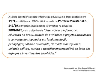 A sólida base teórica sobre informática educativa no Brasil existente em 1989 possibilitou ao MEC instituir através da Portaria Ministerial n. 549/89, o Programa Nacional de Informática na Educação - PRONINFE, com o objetivo de “desenvolver a informática educativa no Brasil, através de atividades e projetos articulados e convergentes, apoiados em fundamentação pedagógica, sólida e atualizada, de modo a assegurar a unidade política, técnica e científica imprescindível ao êxito dos esforços e investimentos envolvidos.” 
