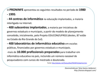 O PRONINFE apresentou os seguintes resultados no período de 1980 - 1995: - 44 centros de informática na educação implantados, a maioria interligada na Internet. - 400 subcentros implantados, a maioria por iniciativas de governos estaduais e municipais, a partir do modelo de planejamento concebido, inicialmente, pelo Projeto EDUCOM/UFRGS (destes, 87 estão no Estado do Rio Grande do Sul). - 400 laboratórios de informática educativa em escolas públicas, financiados por governos estaduais e municipais. mais de 10.000 profissionais preparados para trabalhar em informática educativa no país, incluindo um número razoável de pesquisadores com cursos de mestrado e doutorado. Fonte: http://edutec.net/Textos/Alia/PROINFO/edprhist.htm