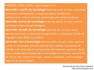JONASSEN (1996) classifica a aprendizagem em:Aprender a partir da tecnologia(learningfrom), em que a tecnologia apresenta o conhecimento, e o papel do aluno é receber esse conhecimento, como se ele fosse apresentado pelo próprio professor;Aprender acerca da tecnologia(learningabout), em que a própria tecnologia é objeto de aprendizagem;Aprender através da tecnologia(learningby), em que o aluno aprende ensinando o computador (programando o computador através de linguagens como BASIC ou o LOGO);Aprender com a tecnologia(learningwith), em que o aluno aprende usando as tecnologias como ferramentas que o apóiam no processo de reflexão e de construção do conhecimento (ferramentas cognitivas). Nesse caso a questão determinante não é a tecnologia em si mesma, mas a forma de encarar essa mesma tecnologia, usando-a sobretudo, como estratégia cognitiva de aprendizagem.