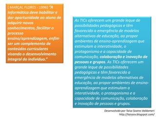 ( MARÇAL FLORES - 1996)“A Informática deve habilitar e dar oportunidade ao aluno de adquirir novos conhecimentos, facilitar o processo ensino/aprendizagem, enfim ser um complemento de conteúdos curriculares visando o desenvolvimento integral do indivíduo.”As TICs oferecem um grande leque de possibilidades pedagógicas e têm favorecido a emergência de modelos alternativos de educação, ao propor ambientes de ensino-aprendizagem que estimulam a interatividade, o protagonismo e a capacidade de comunicação, colaboração e inovação de pessoas e grupos. As TICs oferecem um grande leque de possibilidades pedagógicas e têm favorecido a emergência de modelos alternativos de educação, ao propor ambientes de ensino-aprendizagem que estimulam a interatividade, o protagonismo e a capacidade de comunicação, colaboração e inovação de pessoas e grupos. 
