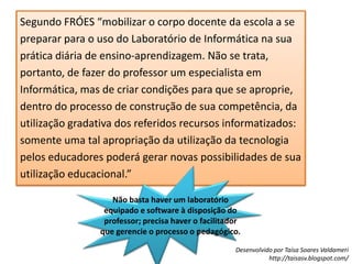 Segundo FRÓES “mobilizar o corpo docente da escola a se preparar para o uso do Laboratório de Informática na sua prática diária de ensino-aprendizagem. Não se trata, portanto, de fazer do professor um especialista em Informática, mas de criar condições para que se aproprie, dentro do processo de construção de sua competência, da utilização gradativa dos referidos recursos informatizados: somente uma tal apropriação da utilização da tecnologia pelos educadores poderá gerar novas possibilidades de sua utilização educacional.”Não basta haver um laboratório equipado e software à disposição do professor; precisa haver o facilitador que gerencie o processo o pedagógico.