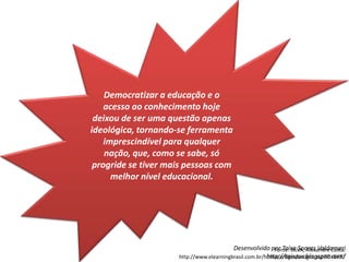 Democratizar a educação e o acesso ao conhecimento hoje deixou de ser uma questão apenas ideológica, tornando-se ferramenta imprescindível para qualquer nação, que, como se sabe, só progride se tiver mais pessoas com melhor nível educacional.Fonte: SILVA, Alexandre Costa. http://www.elearningbrasil.com.br/home/artigos/artigos.asp?id=6437