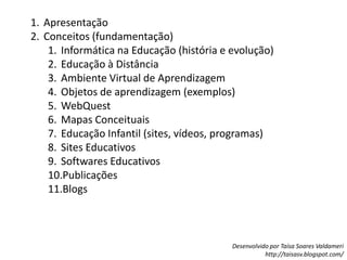 ApresentaçãoConceitos (fundamentação)Informática na Educação (história e evolução)Educação à DistânciaAmbiente Virtual de AprendizagemObjetos de aprendizagem (exemplos)WebQuestMapas ConceituaisEducação Infantil (sites, vídeos, programas)Sites EducativosSoftwares EducativosPublicaçõesBlogs