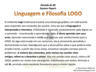 Década de 80SeymorPapertLinguagem e Filosofia LOGOO ambiente Logo tradicional envolve uma tartaruga gráfica, um robô pronto para responder aos comandos do usuário. Uma vez que a linguagem é interpretada e interativa, o resultado é mostrado imediatamente após digitar-se o comando – incentivando o aprendizado. Nela, o aluno aprende com seus erros. Aprende vivenciando e tendo que repassar este conhecimento para o LOGO. Se algo está errado em seu raciocínio, isto é claramente percebido e demonstrado na tela, fazendo com que o aluno pense sobre o que poderia estar errado e tente, a partir dos erros vistos, encontrar soluções corretas para os problemas. A maioria dos comandos, pelo menos nas versões mais antigas, refere-se a desenhar e pintar. Mas em versões mais atuais, como o AF LOGO, podem ser muito mais abrangente, trabalhando com textos, fórmulas e até IA, servindo como excelente ferramenta para o ensino regular.