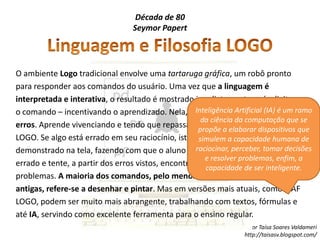 Década de 80SeymorPapertLinguagem e Filosofia LOGOO ambiente Logo tradicional envolve uma tartaruga gráfica, um robô pronto para responder aos comandos do usuário. Uma vez que a linguagem é interpretada e interativa, o resultado é mostrado imediatamente após digitar-se o comando – incentivando o aprendizado. Nela, o aluno aprende com seus erros. Aprende vivenciando e tendo que repassar este conhecimento para o LOGO. Se algo está errado em seu raciocínio, isto é claramente percebido e demonstrado na tela, fazendo com que o aluno pense sobre o que poderia estar errado e tente, a partir dos erros vistos, encontrar soluções corretas para os problemas. A maioria dos comandos, pelo menos nas versões mais antigas, refere-se a desenhar e pintar. Mas em versões mais atuais, como o AF LOGO, podem ser muito mais abrangente, trabalhando com textos, fórmulas e até IA, servindo como excelente ferramenta para o ensino regular.Inteligência Artificial (IA) é um ramo da ciência da computação que se propõe a elaborar dispositivos que simulem a capacidade humana de raciocinar, perceber, tomar decisões e resolver problemas, enfim, a capacidade de ser inteligente.
