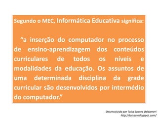Segundo o MEC, Informática Educativa significa:    “a inserção do computador no processo de ensino-aprendizagem dos conteúdos curriculares de todos os níveis e modalidades da educação. Os assuntos de uma determinada disciplina da grade curricular são desenvolvidos por intermédio do computador.”