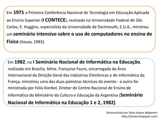 Em1971a Primeira Conferência Nacional de Tecnologia em Educação Aplicada ao Ensino Superior (I CONTECE), realizada na Universidade Federal de São Carlos, E. Huggins, especialista da Universidade de Dartmouth, E.U.A., minstrou um seminário intensivo sobre o uso de computadores no ensino de Física (Souza, 1983). Em 1982, no I Seminário Nacional de Informática na Educação, realizado em Brasília, Mme. Françoise Faure, encarregada da Área Internacional da Direção Geral das Indústrias Eletrônicas e de Informática da França, ministrou uma das duas palestras técnicas do evento - a outra foi ministrada por Felix Kierbel, Diretor do Centro Nacional de Ensino de Informática do Ministério da Cultura e Educação da Argentina (Seminário Nacional de Informática na Educação 1 e 2, 1982).