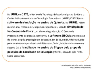 Na UFRJ, em 1973, o Núcleo de Tecnologia Educacional para a Saúde e o Centro Latino-Americano de Tecnologia Educacional (NUTES/CLATES) usou software de simulação no ensino de Química. Na UFRGS, nesse mesmo ano, realizaram-se algumas experiências, usando simulação de fenômenos de Física com alunos de graduação. O Centro de Processamento de Dados desenvolveu o software SISCAI para avaliação de alunos de pós-graduação em Educação. Em 1982, o SISCAI foi traduzido para os microcomputadores de 8 bits como CAIMI, funcionando como um sistema CAI e foi utilizado no ensino do 2º grau pelo grupo de pesquisa da Faculdade de Educação (FACED), liderado pela Profa. LucilaSantarosa.