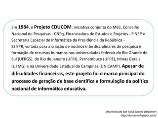 Em 1984, o Projeto EDUCOM, iniciativa conjunta do MEC, Conselho Nacional de Pesquisas - CNPq, Financiadora de Estudos e Projetos - FINEP e Secretaria Especial de Informática da Presidência da República - SEI/PR, voltada para a criação de núcleos interdisciplinares de pesquisa e formação de recursos humanos nas universidades federais do Rio Grande do Sul (UFRGS), do Rio de Janeiro (UFRJ), Pernambuco (UFPE), Minas Gerais (UFMG) e na Universidade Estadual de Campinas (UNICAMP). Apesar de dificuldades financeiras, este projeto foi o marco principal do processo de geração de base científica e formulação da política nacional de informática educativa.