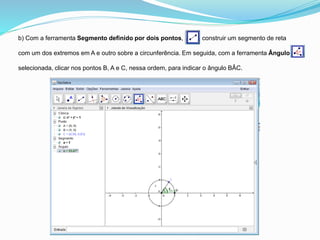 b) Com a ferramenta Segmento definido por dois pontos, construir um segmento de reta
com um dos extremos em A e outro sobre a circunferência. Em seguida, com a ferramenta Ângulo
selecionada, clicar nos pontos B, A e C, nessa ordem, para indicar o ângulo BÂC.
 