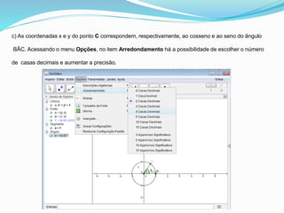 c) As coordenadas x e y do ponto C correspondem, respectivamente, ao cosseno e ao seno do ângulo
BÂC. Acessando o menu Opções, no item Arredondamento há a possibilidade de escolher o número
de casas decimais e aumentar a precisão.
 