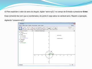 d) Para explicitar o valor do seno do ângulo, digitar “seno=y(C)” no campo de Entrada e pressionar Enter.
Esse comando faz com que a coordenada y do ponto C seja salva na variável seno. Repetir a operação,
digitando “cosseno=x(C)”
 