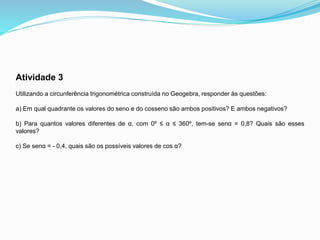 Atividade 3
Utilizando a circunferência trigonométrica construída no Geogebra, responder às questões:
a) Em qual quadrante os valores do seno e do cosseno são ambos positivos? E ambos negativos?
b) Para quantos valores diferentes de α, com 0º ≤ α ≤ 360º, tem-se senα = 0,8? Quais são esses
valores?
c) Se senα = - 0,4, quais são os possíveis valores de cos α?
 