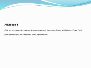 Atividade 4
Criar um storyboard do processo de desenvolvimento de construção das atividades no PowerPoint,
para apresentação em sala para a turma e professores.
 