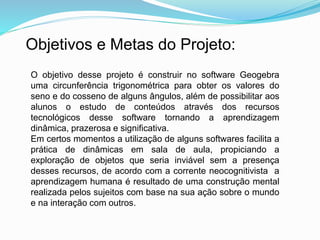Objetivos e Metas do Projeto:
O objetivo desse projeto é construir no software Geogebra
uma circunferência trigonométrica para obter os valores do
seno e do cosseno de alguns ângulos, além de possibilitar aos
alunos o estudo de conteúdos através dos recursos
tecnológicos desse software tornando a aprendizagem
dinâmica, prazerosa e significativa.
Em certos momentos a utilização de alguns softwares facilita a
prática de dinâmicas em sala de aula, propiciando a
exploração de objetos que seria inviável sem a presença
desses recursos, de acordo com a corrente neocognitivista a
aprendizagem humana é resultado de uma construção mental
realizada pelos sujeitos com base na sua ação sobre o mundo
e na interação com outros.
 