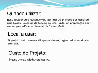 Quando utilizar:
Esse projeto será desenvolvido ao final do primeiro semestre em
uma Escola Estadual da Cidade de São Paulo, na preparação dos
alunos para o Exame Nacional do Ensino Médio.
Local a usar:
O projeto será desenvolvido pelos alunos, organizados em duplas
em casa.
Custo do Projeto:
Nesse projeto não haverá custos.
 