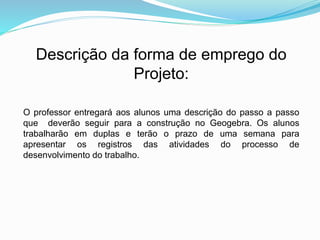 O professor entregará aos alunos uma descrição do passo a passo
que deverão seguir para a construção no Geogebra. Os alunos
trabalharão em duplas e terão o prazo de uma semana para
apresentar os registros das atividades do processo de
desenvolvimento do trabalho.
Descrição da forma de emprego do
Projeto:
 