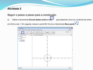Atividade 2
Seguir o passo a passo para a construção:
a) Utilizar a ferramenta Circulo dados centro e raio para desenhar uma circunferência de centro
em (0,0) e raio 1. Em seguida, marcar o ponto B(1,0) com a ferramenta Novo ponto.
 