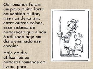 Os romanos foram um povo muito forte em sentido militar, mas nos deixaram, entre outras coisas, esse sistema de numeração que ainda é utilizado hoje em dia e ensinado nas escolas. Hoje em dia utilizamos os números romanos em livros, para descrever séculos (por exemplo, estamos no século XXI), entre outras aplicações. 