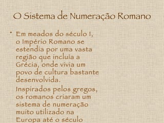 O Sistema de Numeração Romano Em meados do século I, o Império Romano se estendia por uma vasta região que incluía a Grécia, onde vivia um povo de cultura bastante desenvolvida.  Inspirados pelos gregos, os romanos criaram um sistema de numeração muito utilizado na Europa até o século XVII.   