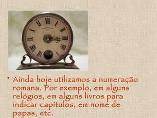 Ainda hoje utilizamos a numeração romana. Por exemplo, em alguns relógios, em alguns livros para indicar capítulos, em nome de papas, etc. 