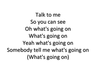 Talk to meTalk to me
So you can seeSo you can see
Oh what's going onOh what's going on
What's going onWhat's going on
Yeah what's going onYeah what's going on
Somebody tell me what's going onSomebody tell me what's going on
(What's going on)(What's going on)
 