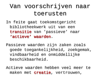 Van voorschrijven naarVan voorschrijven naar
toerustentoerusten
In feite gaat toekomstgericht
bibliotheekwerk uit van een
transitietransitie van ’passieve’ naar
‘actieve’ waarden‘actieve’ waarden.
Passieve waarden zijn zaken zoals
goede toegankelijkheid, zoekgemak,
vindbaarheid en onmiddellijke
beschikbaarheid.
Actieve waarden hebben veel meer te
maken met creatiecreatie, vertrouwen,
 