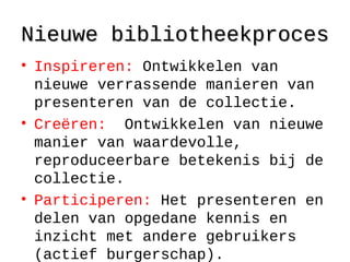 Nieuwe bibliotheekprocesNieuwe bibliotheekproces
• Inspireren: Ontwikkelen van
nieuwe verrassende manieren van
presenteren van de collectie.
• Creëren: Ontwikkelen van nieuwe
manier van waardevolle,
reproduceerbare betekenis bij de
collectie.
• Participeren: Het presenteren en
delen van opgedane kennis en
inzicht met andere gebruikers
(actief burgerschap).
 