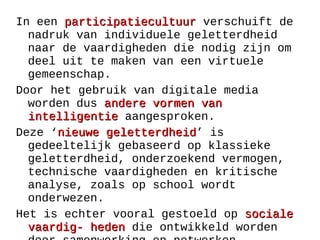 In een participatiecultuurparticipatiecultuur verschuift de
nadruk van individuele geletterdheid
naar de vaardigheden die nodig zijn om
deel uit te maken van een virtuele
gemeenschap.
Door het gebruik van digitale media
worden dus andere vormen vanandere vormen van
intelligentieintelligentie aangesproken.
Deze ‘nieuwe geletterdheidnieuwe geletterdheid’ is
gedeeltelijk gebaseerd op klassieke
geletterdheid, onderzoekend vermogen,
technische vaardigheden en kritische
analyse, zoals op school wordt
onderwezen.
Het is echter vooral gestoeld op socialesociale
vaardig- hedenvaardig- heden die ontwikkeld worden
 