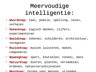 MeervoudigeMeervoudige
intelligentie:intelligentie:
• WoordknapWoordknap: taal, poëzie, spelling, lezen,
verhalen
• RekenknapRekenknap: logisch denken, cijfers,
experimenteren
• BeeldknapBeeldknap: tekenen, schilderen, architectuur,
vormgeven
• MuziekknapMuziekknap: muziek luisteren, maken,
componeren
• BeweegknapBeweegknap: sport, knutselen, toneel, dans
• NatuurknapNatuurknap: dieren, planten, verzamelen,
ordenen, natuurverschijnselen
 
