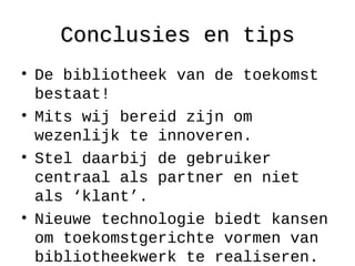 Conclusies en tipsConclusies en tips
• De bibliotheek van de toekomst
bestaat!
• Mits wij bereid zijn om
wezenlijk te innoveren.
• Stel daarbij de gebruiker
centraal als partner en niet
als ‘klant’.
• Nieuwe technologie biedt kansen
om toekomstgerichte vormen van
bibliotheekwerk te realiseren.
 