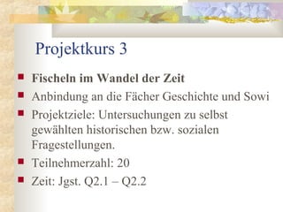Projektkurs 3
   Fischeln im Wandel der Zeit
   Anbindung an die Fächer Geschichte und Sowi
   Projektziele: Untersuchungen zu selbst
    gewählten historischen bzw. sozialen
    Fragestellungen.
   Teilnehmerzahl: 20
   Zeit: Jgst. Q2.1 – Q2.2
 