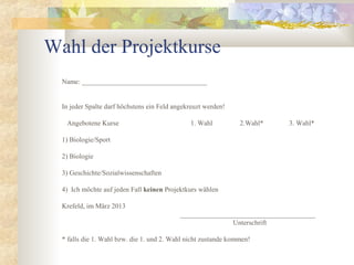 Wahl der Projektkurse
  Name: ____________________________________


  In jeder Spalte darf höchstens ein Feld angekreuzt werden!

   Angebotene Kurse                            1. Wahl          2.Wahl*    3. Wahl*

  1) Biologie/Sport

  2) Biologie

  3) Geschichte/Sozialwissenschaften

  4) Ich möchte auf jeden Fall keinen Projektkurs wählen

  Krefeld, im März 2013
                                            _______________________________________
                                                           Unterschrift

  * falls die 1. Wahl bzw. die 1. und 2. Wahl nicht zustande kommen!
 
