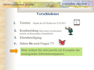 MSM-Gymnasium Krefeld                                   Gymnasiale Oberstufe



                                Verschiedenes

       1.   Termine        Abgabe der LK-Wahlen am 15.03.2013


       2.   Krankmeldung Bitte immer im Sekretariat
            anrufen, an Klausurtagen Attestpflicht!)

       3.   Elternbeteiligung
       4 . Haben Sie noch Fragen ???

             Bitte sichern Sie sich jeweils ein Exemplar der
             ausliegenden Informationspapiere.
 