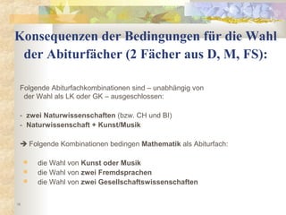 15
Konsequenzen der Bedingungen für die Wahl
der Abiturfächer (2 Fächer aus D, M, FS):
Folgende Abiturfachkombinationen sind – unabhängig von
der Wahl als LK oder GK – ausgeschlossen:
- zwei Naturwissenschaften (bzw. CH und BI)
- Naturwissenschaft + Kunst/Musik
 Folgende Kombinationen bedingen Mathematik als Abiturfach:
 die Wahl von Kunst oder Musik
 die Wahl von zwei Fremdsprachen
 die Wahl von zwei Gesellschaftswissenschaften
 