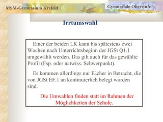 MSM-Gymnasium Krefeld
Irrtumswahl
Gymnasiale Oberstufe
Einer der beiden LK kann bis spätestens zwei
Wochen nach Unterrichtsbeginn der JGSt Q1.1
umgewählt werden. Das gilt auch für das gewählte
Profil (Fsp. oder natwiss. Schwerpunkt).
Es kommen allerdings nur Fächer in Betracht, die
von JGSt EF.1 an kontinuierlich belegt worden
sind.
Die Umwahlen finden statt im Rahmen der
Möglichkeiten der Schule.
 