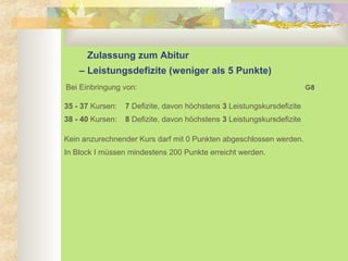 Zulassung zum Abitur
– Leistungsdefizite (weniger als 5 Punkte)
Bei Einbringung von:
35 - 37 Kursen: 7 Defizite, davon höchstens 3 Leistungskursdefizite
38 - 40 Kursen: 8 Defizite, davon höchstens 3 Leistungskursdefizite
Kein anzurechnender Kurs darf mit 0 Punkten abgeschlossen werden.
In Block I müssen mindestens 200 Punkte erreicht werden.
G8
 