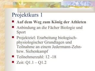 Projektkurs 1
 Auf dem Weg zum König der Athleten
 Anbindung an die Fächer Biologie und
Sport
 Projektziel: Erarbeitung biologisch-
physiologischer Grundlagen und
Teilnahme an einem Jedermann-Zehn-
bzw. Siebenkampf
 Teilnehmerzahl: 12 -18
 Zeit: Q1.1 – Q1.2
 