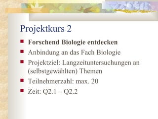 Projektkurs 2
 Forschend Biologie entdecken
 Anbindung an das Fach Biologie
 Projektziel: Langzeituntersuchungen an
(selbstgewählten) Themen
 Teilnehmerzahl: max. 20
 Zeit: Q2.1 – Q2.2
 