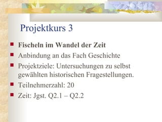 Projektkurs 3
 Fischeln im Wandel der Zeit
 Anbindung an das Fach Geschichte
 Projektziele: Untersuchungen zu selbst
gewählten historischen Fragestellungen.
 Teilnehmerzahl: 20
 Zeit: Jgst. Q2.1 – Q2.2
 