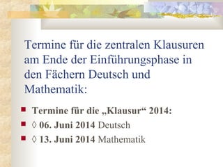 Termine für die zentralen Klausuren
am Ende der Einführungsphase in
den Fächern Deutsch und
Mathematik:
 Termine für die „Klausur“ 2014:
 ◊ 06. Juni 2014 Deutsch
 ◊ 13. Juni 2014 Mathematik
 
