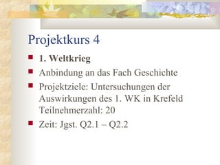 Projektkurs 4
 1. Weltkrieg
 Anbindung an das Fach Geschichte
 Projektziele: Untersuchungen der
Auswirkungen des 1. WK in Krefeld
Teilnehmerzahl: 20
 Zeit: Jgst. Q2.1 – Q2.2
 